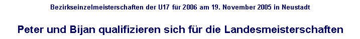 Textfeld: Bezirkseinzelmeisterschaften der U17 fr 2006 am 19. November 2005 in Neustadt

Peter und Bijan qualifizieren sich fr die Landesmeisterschaften
